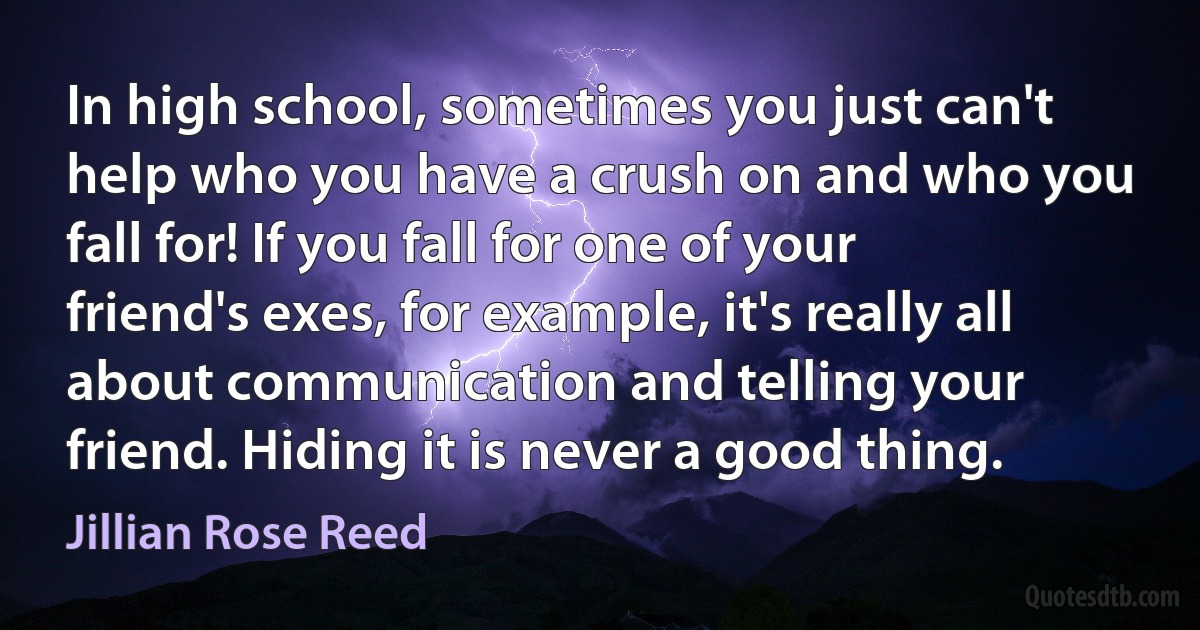 In high school, sometimes you just can't help who you have a crush on and who you fall for! If you fall for one of your friend's exes, for example, it's really all about communication and telling your friend. Hiding it is never a good thing. (Jillian Rose Reed)