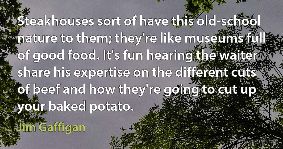 Steakhouses sort of have this old-school nature to them; they're like museums full of good food. It's fun hearing the waiter share his expertise on the different cuts of beef and how they're going to cut up your baked potato. (Jim Gaffigan)