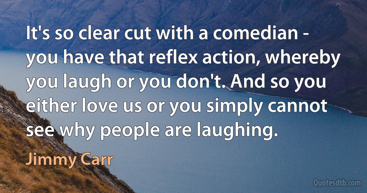 It's so clear cut with a comedian - you have that reflex action, whereby you laugh or you don't. And so you either love us or you simply cannot see why people are laughing. (Jimmy Carr)