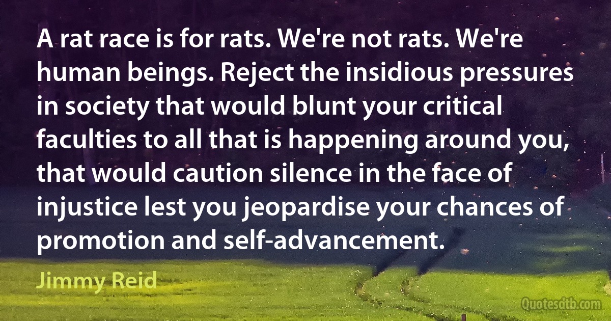 A rat race is for rats. We're not rats. We're human beings. Reject the insidious pressures in society that would blunt your critical faculties to all that is happening around you, that would caution silence in the face of injustice lest you jeopardise your chances of promotion and self-advancement. (Jimmy Reid)