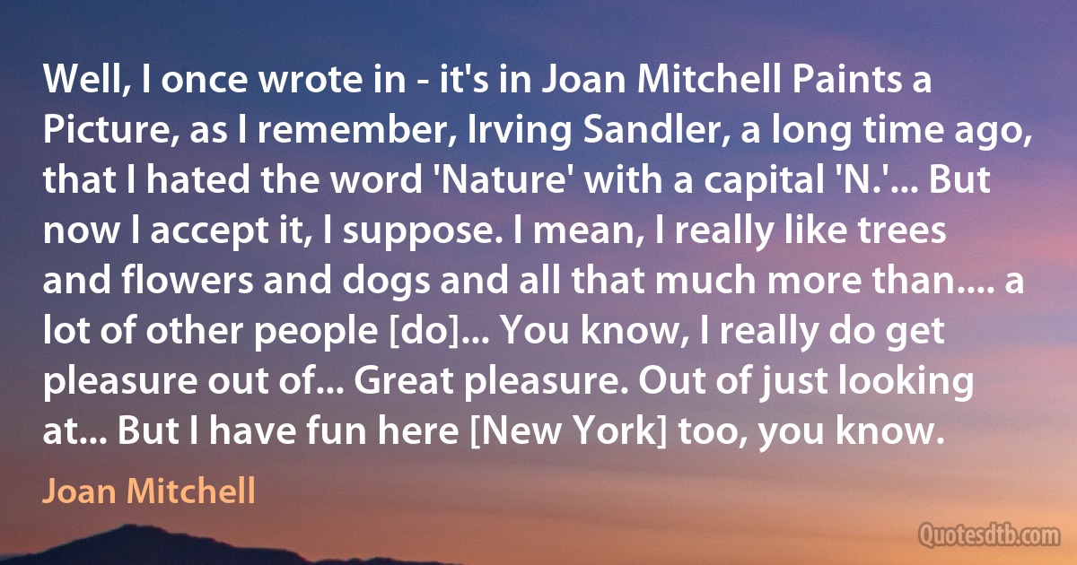 Well, I once wrote in - it's in Joan Mitchell Paints a Picture, as I remember, Irving Sandler, a long time ago, that I hated the word 'Nature' with a capital 'N.'... But now I accept it, I suppose. I mean, I really like trees and flowers and dogs and all that much more than.... a lot of other people [do]... You know, I really do get pleasure out of... Great pleasure. Out of just looking at... But I have fun here [New York] too, you know. (Joan Mitchell)