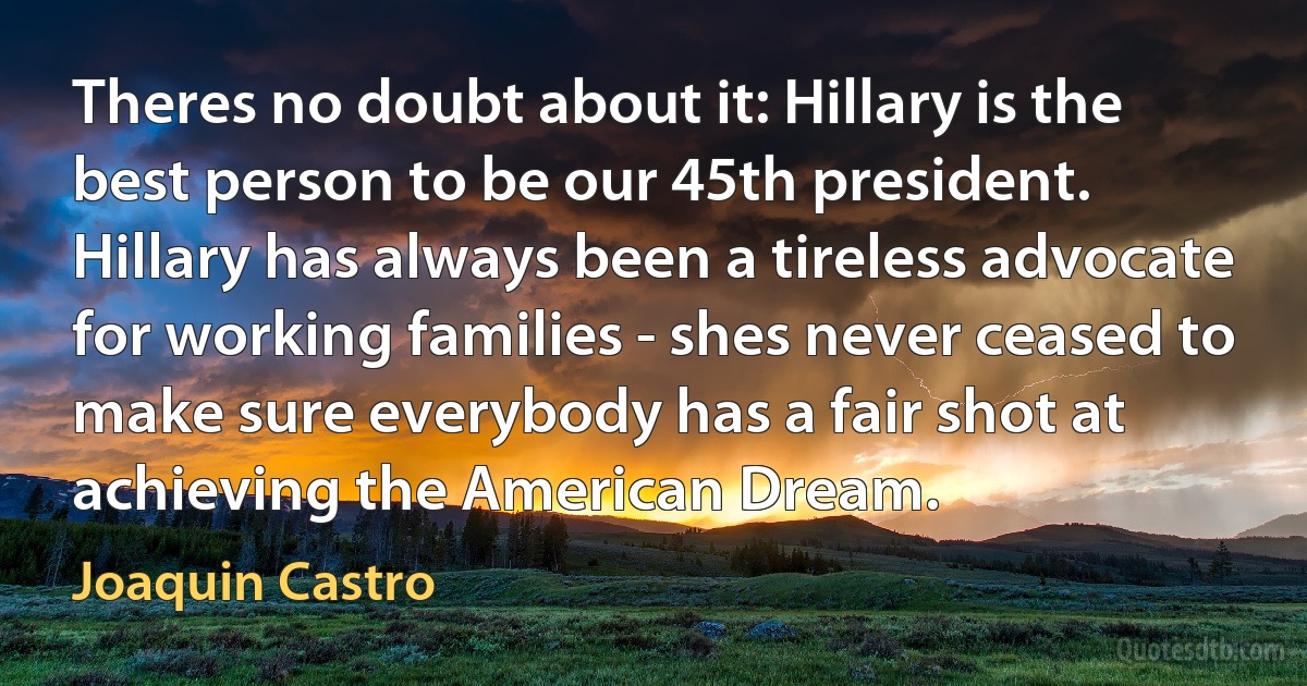 Theres no doubt about it: Hillary is the best person to be our 45th president. Hillary has always been a tireless advocate for working families - shes never ceased to make sure everybody has a fair shot at achieving the American Dream. (Joaquin Castro)