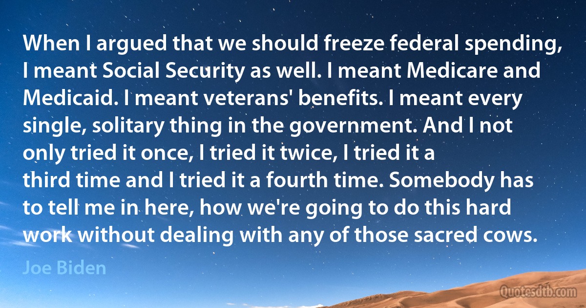 When I argued that we should freeze federal spending, I meant Social Security as well. I meant Medicare and Medicaid. I meant veterans' benefits. I meant every single, solitary thing in the government. And I not only tried it once, I tried it twice, I tried it a third time and I tried it a fourth time. Somebody has to tell me in here, how we're going to do this hard work without dealing with any of those sacred cows. (Joe Biden)