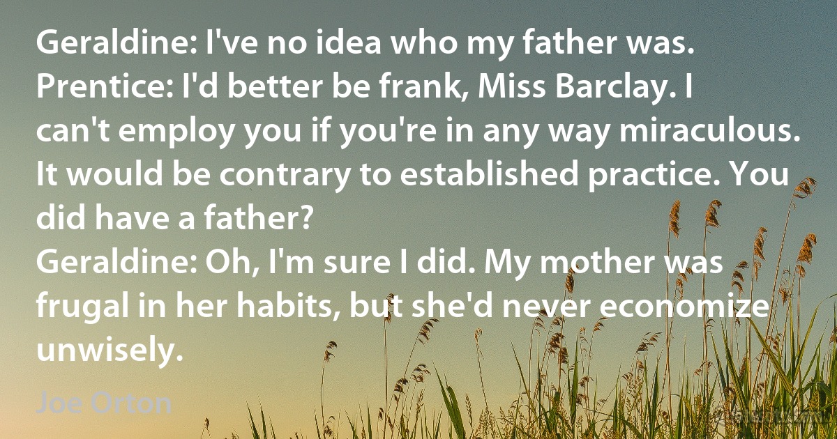 Geraldine: I've no idea who my father was.
Prentice: I'd better be frank, Miss Barclay. I can't employ you if you're in any way miraculous. It would be contrary to established practice. You did have a father?
Geraldine: Oh, I'm sure I did. My mother was frugal in her habits, but she'd never economize unwisely. (Joe Orton)