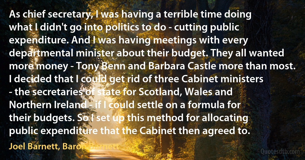 As chief secretary, I was having a terrible time doing what I didn't go into politics to do - cutting public expenditure. And I was having meetings with every departmental minister about their budget. They all wanted more money - Tony Benn and Barbara Castle more than most. I decided that I could get rid of three Cabinet ministers - the secretaries of state for Scotland, Wales and Northern Ireland - if I could settle on a formula for their budgets. So I set up this method for allocating public expenditure that the Cabinet then agreed to. (Joel Barnett, Baron Barnett)