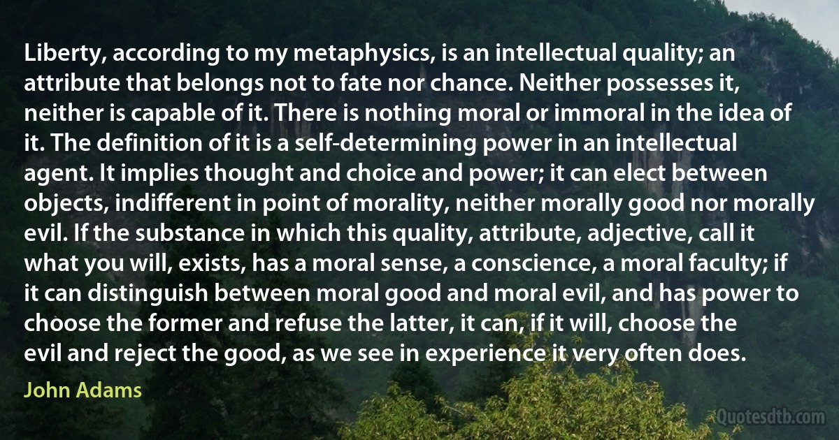 Liberty, according to my metaphysics, is an intellectual quality; an attribute that belongs not to fate nor chance. Neither possesses it, neither is capable of it. There is nothing moral or immoral in the idea of it. The definition of it is a self-determining power in an intellectual agent. It implies thought and choice and power; it can elect between objects, indifferent in point of morality, neither morally good nor morally evil. If the substance in which this quality, attribute, adjective, call it what you will, exists, has a moral sense, a conscience, a moral faculty; if it can distinguish between moral good and moral evil, and has power to choose the former and refuse the latter, it can, if it will, choose the evil and reject the good, as we see in experience it very often does. (John Adams)
