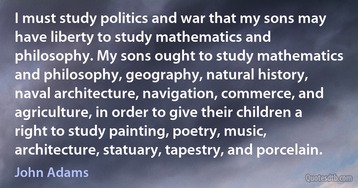 I must study politics and war that my sons may have liberty to study mathematics and philosophy. My sons ought to study mathematics and philosophy, geography, natural history, naval architecture, navigation, commerce, and agriculture, in order to give their children a right to study painting, poetry, music, architecture, statuary, tapestry, and porcelain. (John Adams)