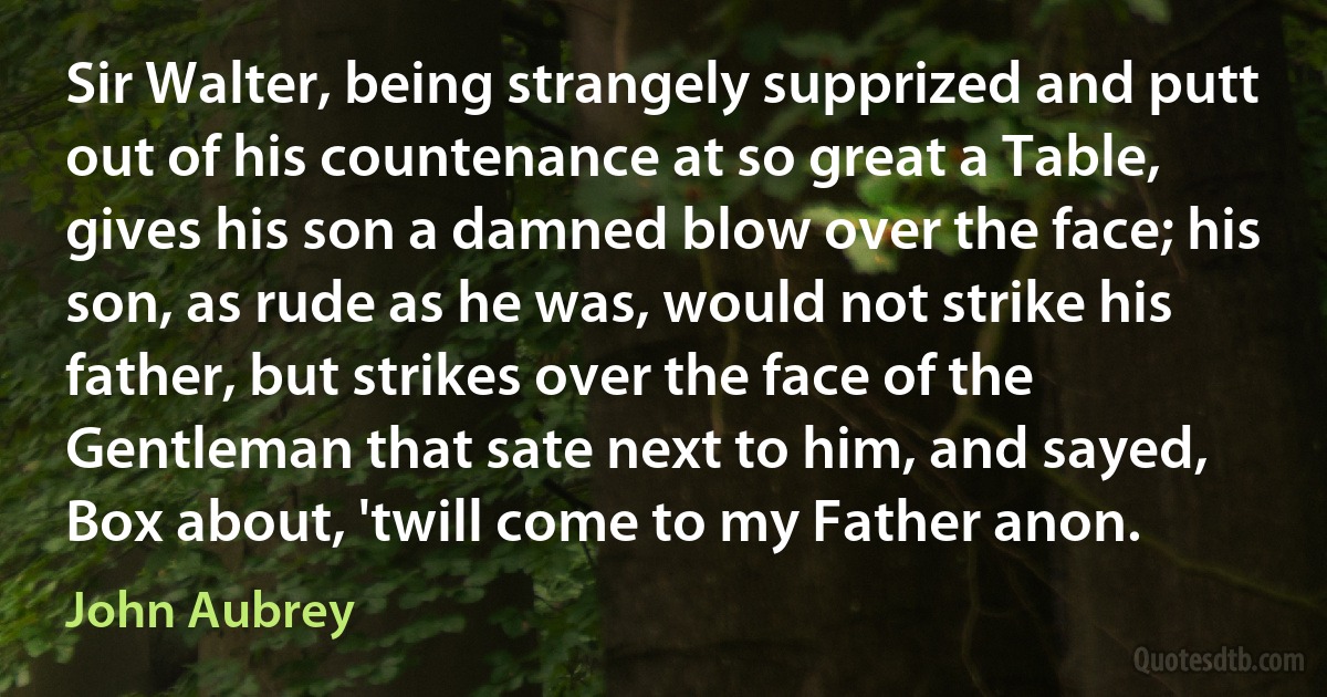 Sir Walter, being strangely supprized and putt out of his countenance at so great a Table, gives his son a damned blow over the face; his son, as rude as he was, would not strike his father, but strikes over the face of the Gentleman that sate next to him, and sayed, Box about, 'twill come to my Father anon. (John Aubrey)