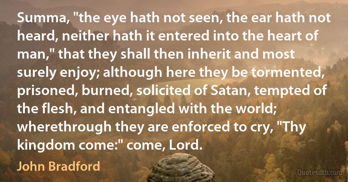 Summa, "the eye hath not seen, the ear hath not heard, neither hath it entered into the heart of man," that they shall then inherit and most surely enjoy; although here they be tormented, prisoned, burned, solicited of Satan, tempted of the flesh, and entangled with the world; wherethrough they are enforced to cry, "Thy kingdom come:" come, Lord. (John Bradford)