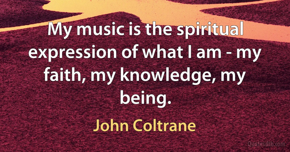 My music is the spiritual expression of what I am - my faith, my knowledge, my being. (John Coltrane)