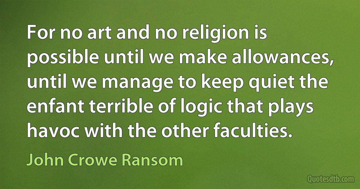 For no art and no religion is possible until we make allowances, until we manage to keep quiet the enfant terrible of logic that plays havoc with the other faculties. (John Crowe Ransom)