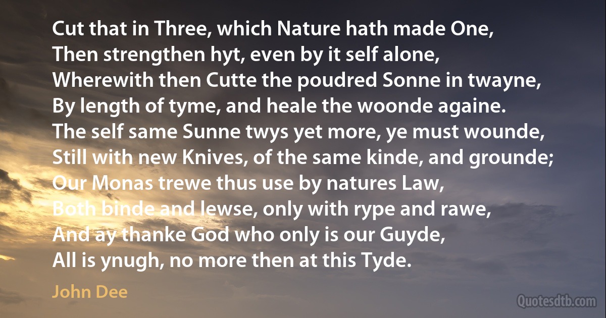 Cut that in Three, which Nature hath made One,
Then strengthen hyt, even by it self alone,
Wherewith then Cutte the poudred Sonne in twayne,
By length of tyme, and heale the woonde againe.
The self same Sunne twys yet more, ye must wounde,
Still with new Knives, of the same kinde, and grounde;
Our Monas trewe thus use by natures Law,
Both binde and lewse, only with rype and rawe,
And ay thanke God who only is our Guyde,
All is ynugh, no more then at this Tyde. (John Dee)