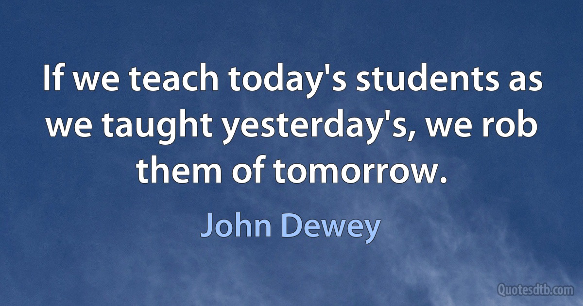 If we teach today's students as we taught yesterday's, we rob them of tomorrow. (John Dewey)