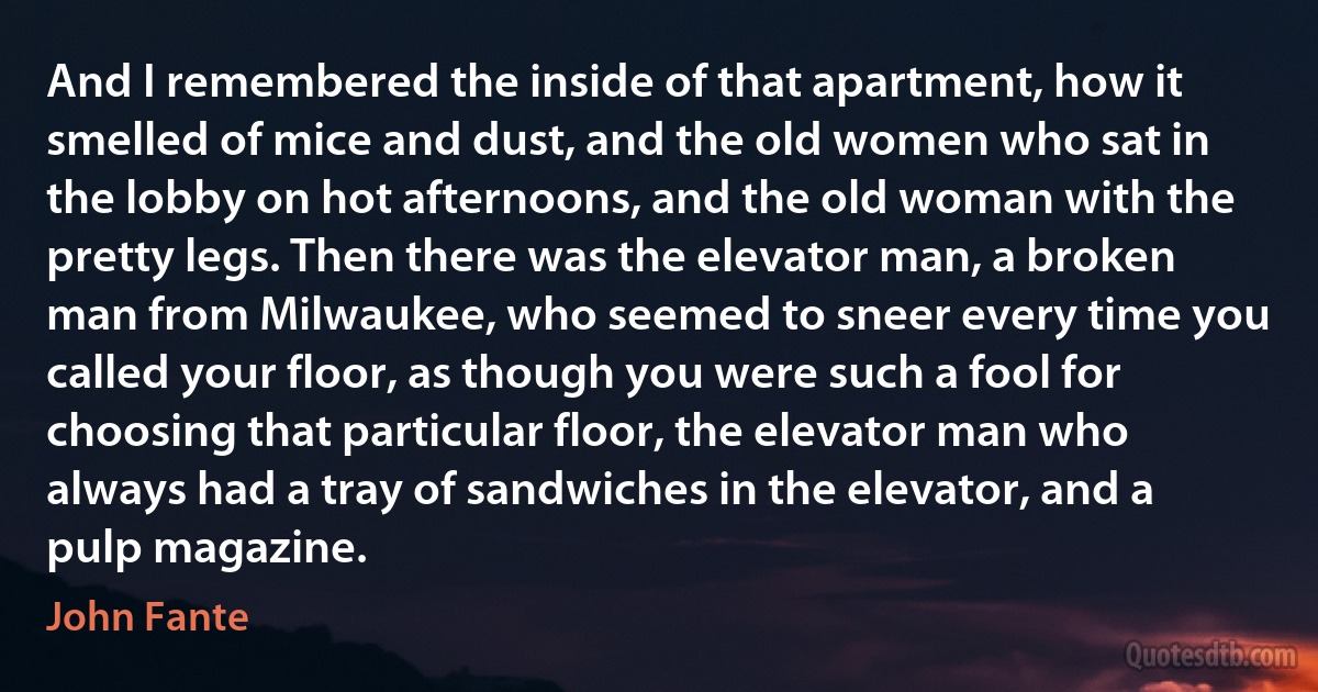 And I remembered the inside of that apartment, how it smelled of mice and dust, and the old women who sat in the lobby on hot afternoons, and the old woman with the pretty legs. Then there was the elevator man, a broken man from Milwaukee, who seemed to sneer every time you called your floor, as though you were such a fool for choosing that particular floor, the elevator man who always had a tray of sandwiches in the elevator, and a pulp magazine. (John Fante)