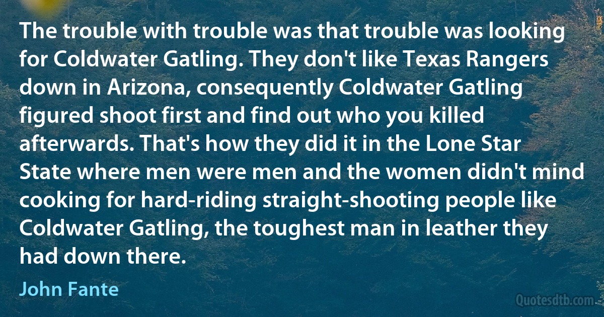 The trouble with trouble was that trouble was looking for Coldwater Gatling. They don't like Texas Rangers down in Arizona, consequently Coldwater Gatling figured shoot first and find out who you killed afterwards. That's how they did it in the Lone Star State where men were men and the women didn't mind cooking for hard-riding straight-shooting people like Coldwater Gatling, the toughest man in leather they had down there. (John Fante)