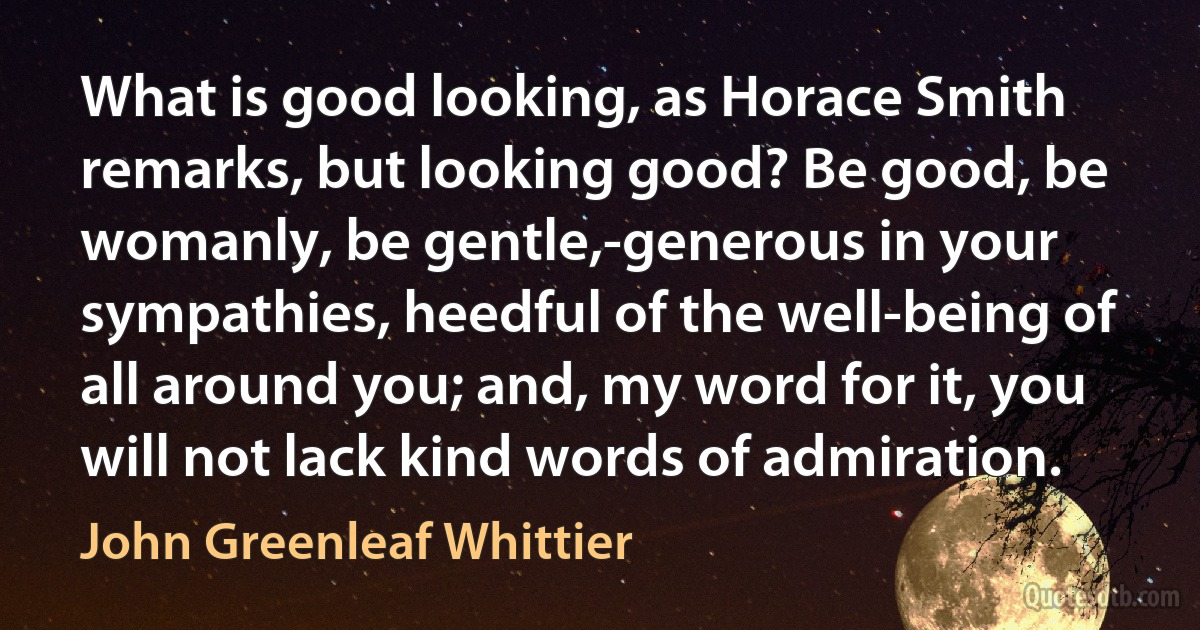 What is good looking, as Horace Smith remarks, but looking good? Be good, be womanly, be gentle,-generous in your sympathies, heedful of the well-being of all around you; and, my word for it, you will not lack kind words of admiration. (John Greenleaf Whittier)