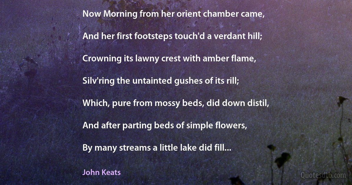 Now Morning from her orient chamber came,

And her first footsteps touch'd a verdant hill;

Crowning its lawny crest with amber flame,

Silv'ring the untainted gushes of its rill;

Which, pure from mossy beds, did down distil,

And after parting beds of simple flowers,

By many streams a little lake did fill... (John Keats)