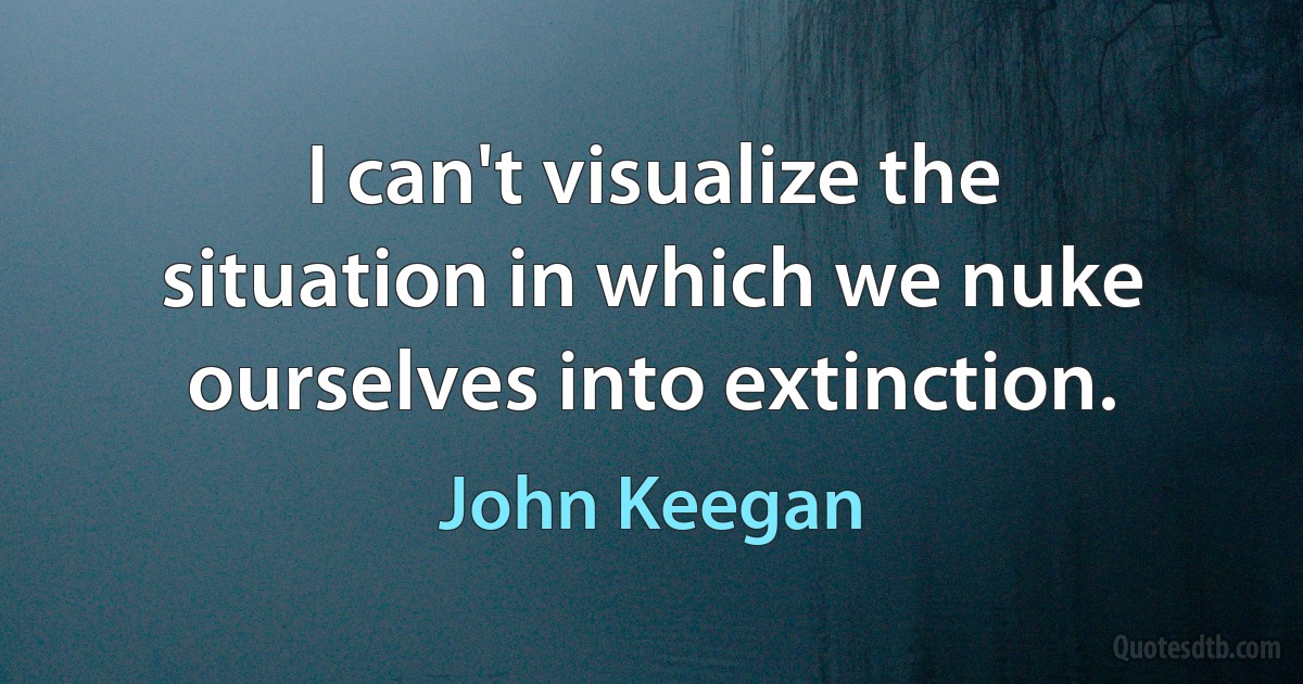 I can't visualize the situation in which we nuke ourselves into extinction. (John Keegan)