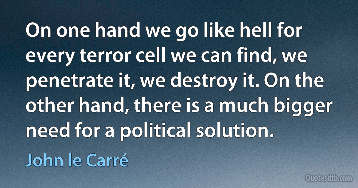 On one hand we go like hell for every terror cell we can find, we penetrate it, we destroy it. On the other hand, there is a much bigger need for a political solution. (John le Carré)