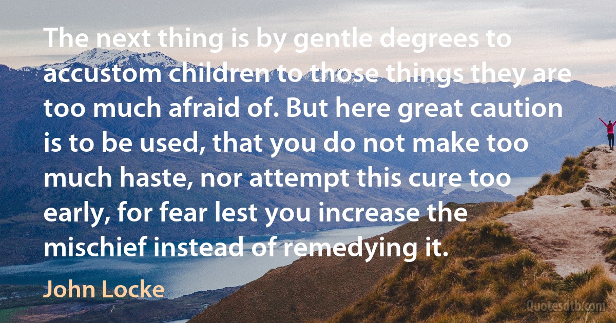 The next thing is by gentle degrees to accustom children to those things they are too much afraid of. But here great caution is to be used, that you do not make too much haste, nor attempt this cure too early, for fear lest you increase the mischief instead of remedying it. (John Locke)