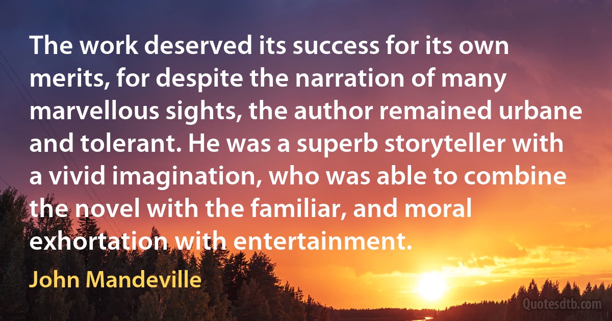 The work deserved its success for its own merits, for despite the narration of many marvellous sights, the author remained urbane and tolerant. He was a superb storyteller with a vivid imagination, who was able to combine the novel with the familiar, and moral exhortation with entertainment. (John Mandeville)