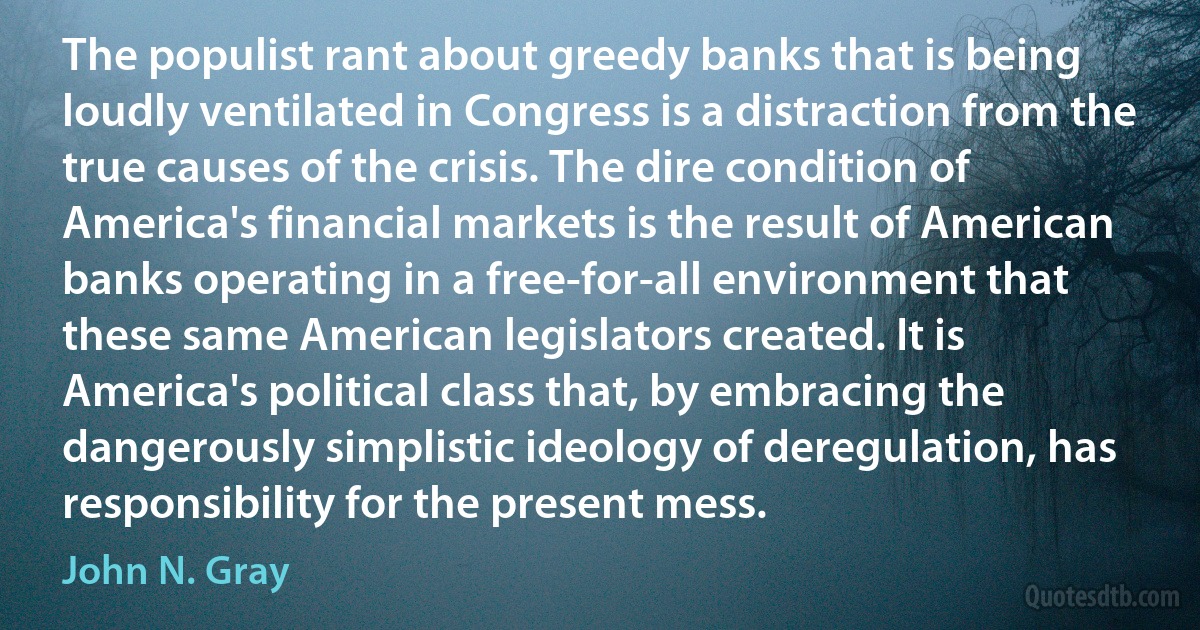 The populist rant about greedy banks that is being loudly ventilated in Congress is a distraction from the true causes of the crisis. The dire condition of America's financial markets is the result of American banks operating in a free-for-all environment that these same American legislators created. It is America's political class that, by embracing the dangerously simplistic ideology of deregulation, has responsibility for the present mess. (John N. Gray)