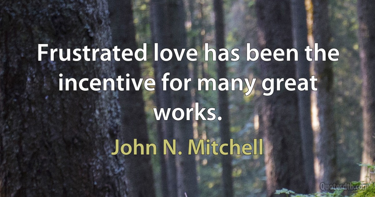 Frustrated love has been the incentive for many great works. (John N. Mitchell)