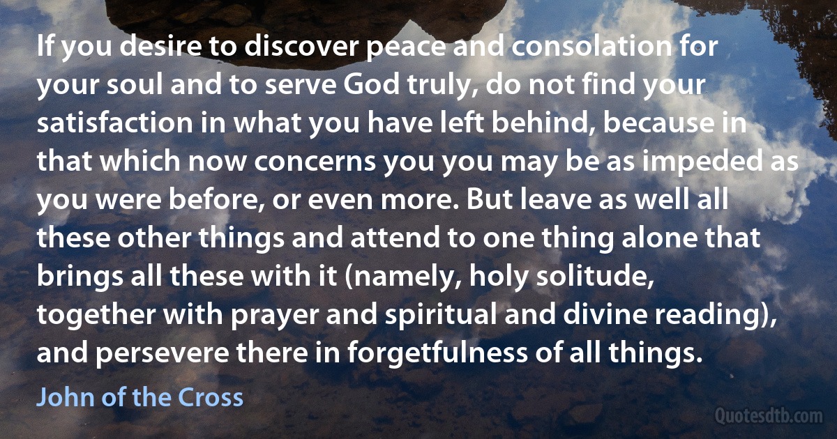 If you desire to discover peace and consolation for your soul and to serve God truly, do not find your satisfaction in what you have left behind, because in that which now concerns you you may be as impeded as you were before, or even more. But leave as well all these other things and attend to one thing alone that brings all these with it (namely, holy solitude, together with prayer and spiritual and divine reading), and persevere there in forgetfulness of all things. (John of the Cross)