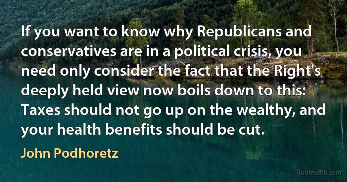 If you want to know why Republicans and conservatives are in a political crisis, you need only consider the fact that the Right's deeply held view now boils down to this: Taxes should not go up on the wealthy, and your health benefits should be cut. (John Podhoretz)