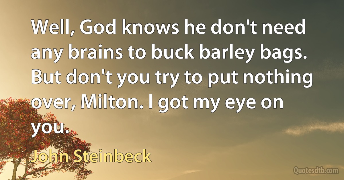 Well, God knows he don't need any brains to buck barley bags. But don't you try to put nothing over, Milton. I got my eye on you. (John Steinbeck)