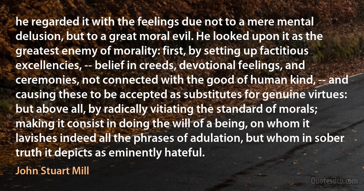 he regarded it with the feelings due not to a mere mental delusion, but to a great moral evil. He looked upon it as the greatest enemy of morality: first, by setting up factitious excellencies, -- belief in creeds, devotional feelings, and ceremonies, not connected with the good of human kind, -- and causing these to be accepted as substitutes for genuine virtues: but above all, by radically vitiating the standard of morals; making it consist in doing the will of a being, on whom it lavishes indeed all the phrases of adulation, but whom in sober truth it depicts as eminently hateful. (John Stuart Mill)