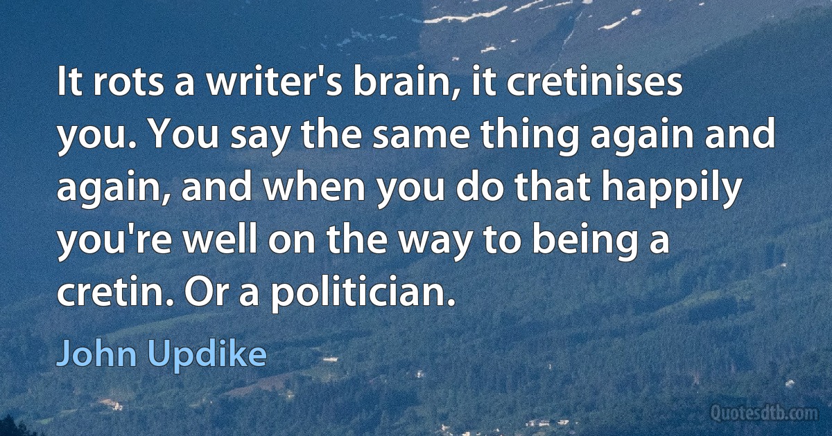 It rots a writer's brain, it cretinises you. You say the same thing again and again, and when you do that happily you're well on the way to being a cretin. Or a politician. (John Updike)