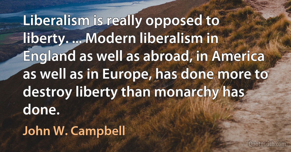 Liberalism is really opposed to liberty. ... Modern liberalism in England as well as abroad, in America as well as in Europe, has done more to destroy liberty than monarchy has done. (John W. Campbell)