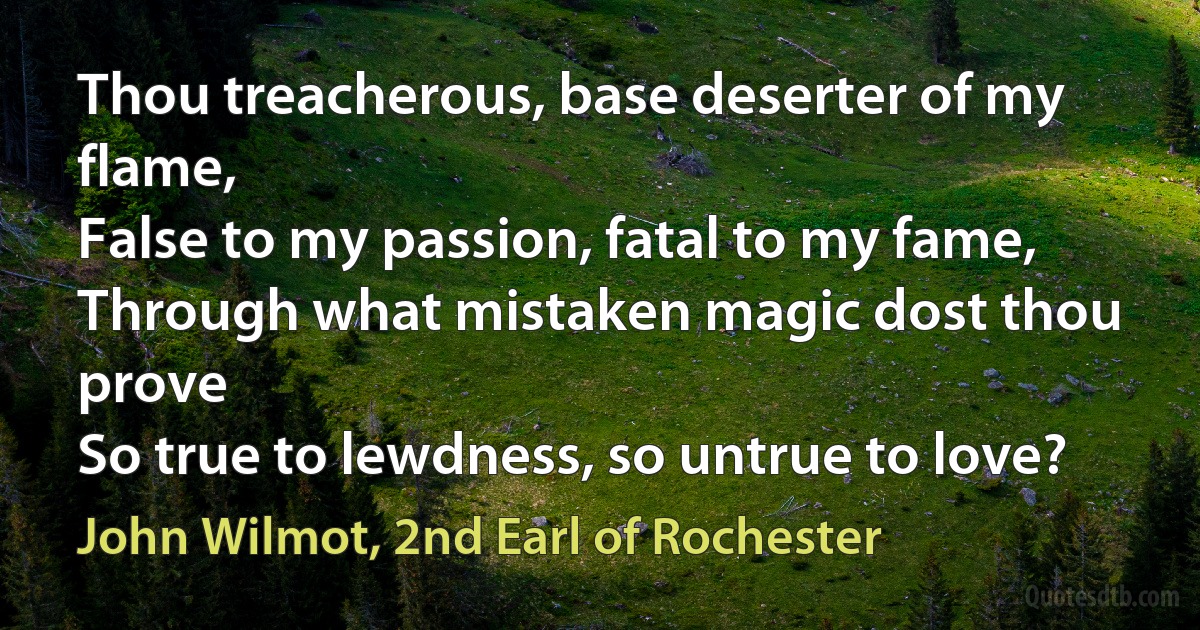 Thou treacherous, base deserter of my flame,
False to my passion, fatal to my fame,
Through what mistaken magic dost thou prove
So true to lewdness, so untrue to love? (John Wilmot, 2nd Earl of Rochester)