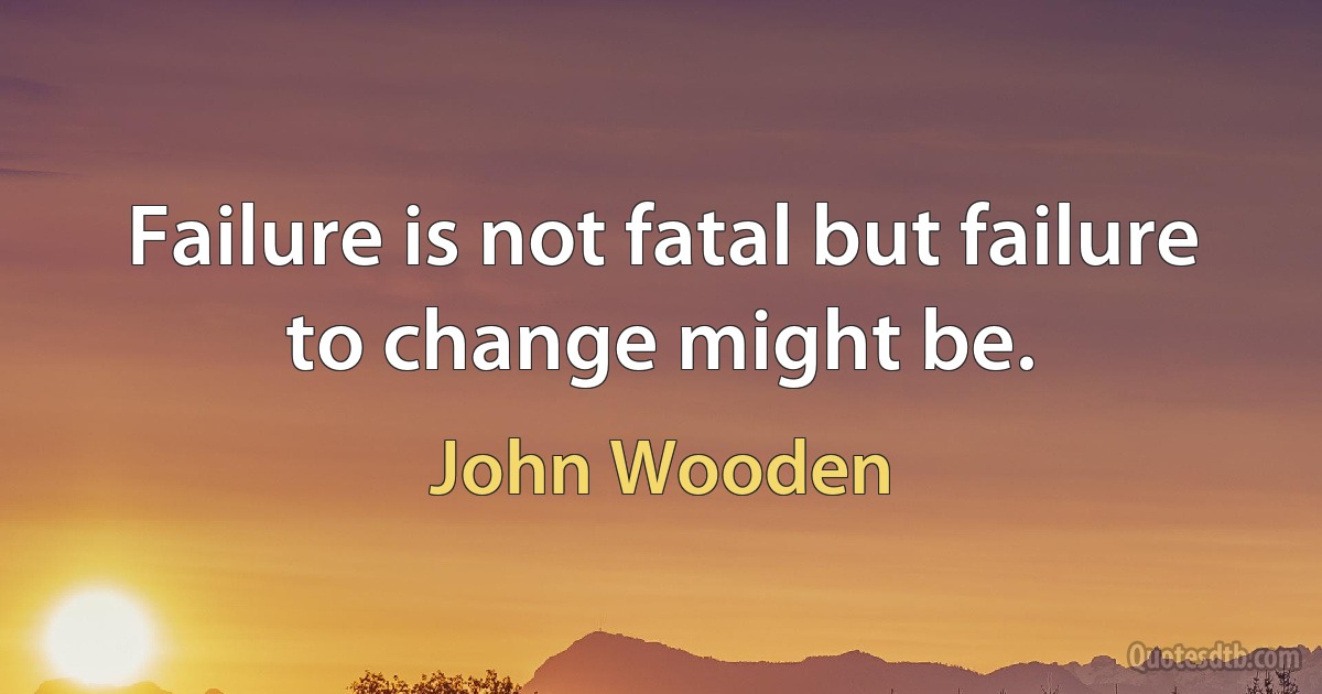 Failure is not fatal but failure to change might be. (John Wooden)