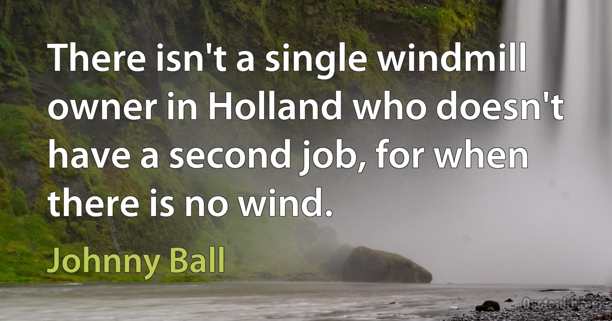 There isn't a single windmill owner in Holland who doesn't have a second job, for when there is no wind. (Johnny Ball)