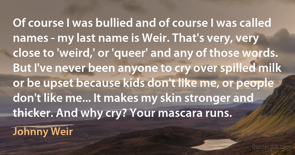 Of course I was bullied and of course I was called names - my last name is Weir. That's very, very close to 'weird,' or 'queer' and any of those words. But I've never been anyone to cry over spilled milk or be upset because kids don't like me, or people don't like me... It makes my skin stronger and thicker. And why cry? Your mascara runs. (Johnny Weir)