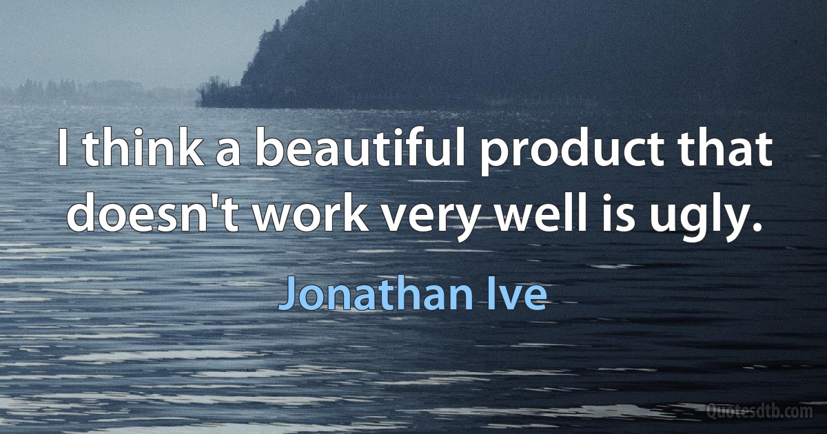 I think a beautiful product that doesn't work very well is ugly. (Jonathan Ive)