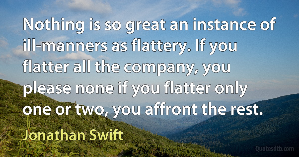 Nothing is so great an instance of ill-manners as flattery. If you flatter all the company, you please none if you flatter only one or two, you affront the rest. (Jonathan Swift)