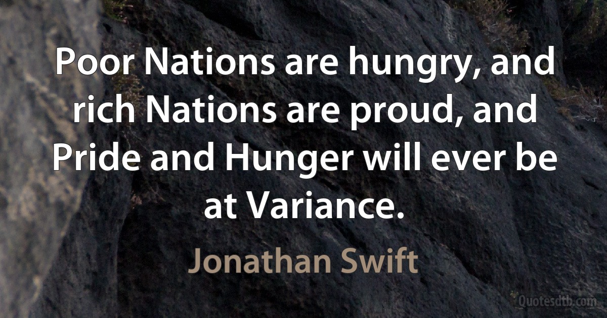 Poor Nations are hungry, and rich Nations are proud, and Pride and Hunger will ever be at Variance. (Jonathan Swift)