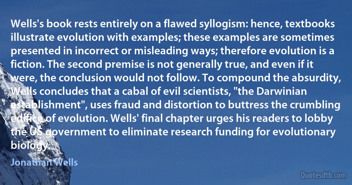 Wells's book rests entirely on a flawed syllogism: hence, textbooks illustrate evolution with examples; these examples are sometimes presented in incorrect or misleading ways; therefore evolution is a fiction. The second premise is not generally true, and even if it were, the conclusion would not follow. To compound the absurdity, Wells concludes that a cabal of evil scientists, "the Darwinian establishment", uses fraud and distortion to buttress the crumbling edifice of evolution. Wells' final chapter urges his readers to lobby the US government to eliminate research funding for evolutionary biology. (Jonathan Wells)