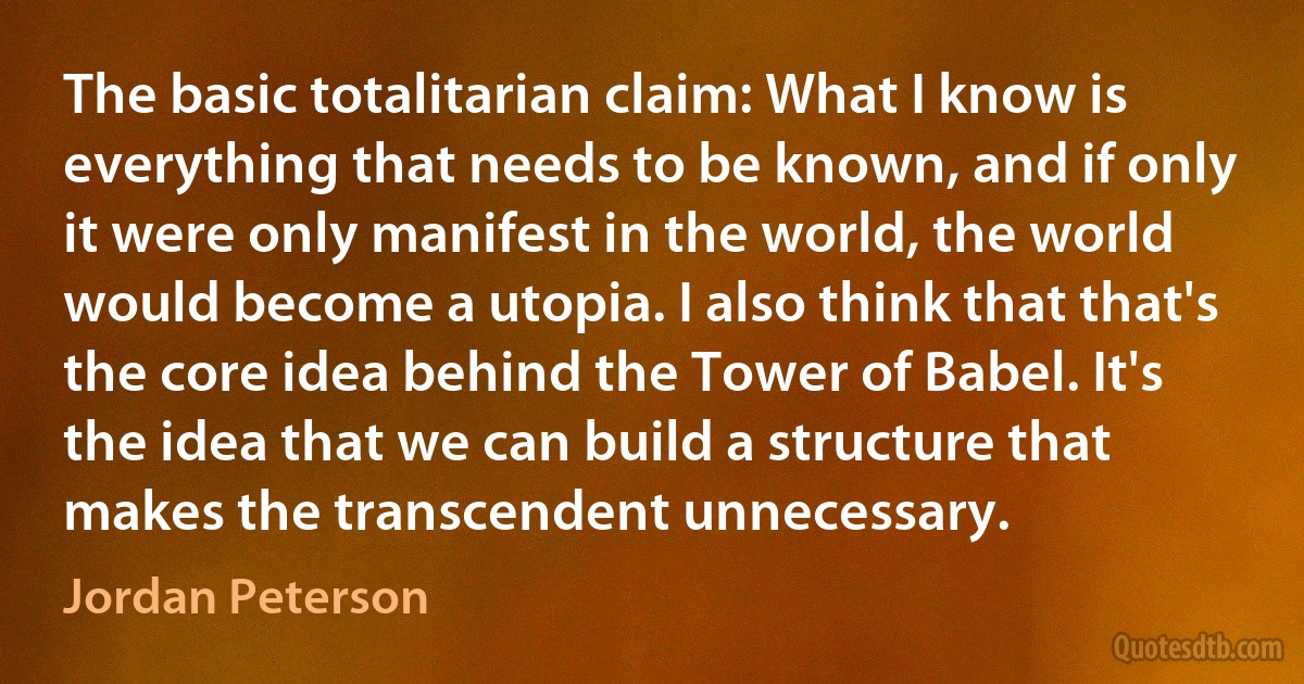 The basic totalitarian claim: What I know is everything that needs to be known, and if only it were only manifest in the world, the world would become a utopia. I also think that that's the core idea behind the Tower of Babel. It's the idea that we can build a structure that makes the transcendent unnecessary. (Jordan Peterson)