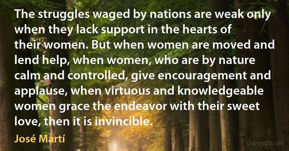 The struggles waged by nations are weak only when they lack support in the hearts of their women. But when women are moved and lend help, when women, who are by nature calm and controlled, give encouragement and applause, when virtuous and knowledgeable women grace the endeavor with their sweet love, then it is invincible. (José Martí)