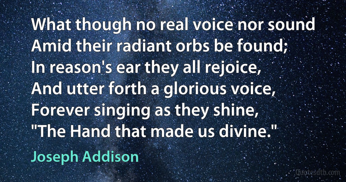 What though no real voice nor sound
Amid their radiant orbs be found;
In reason's ear they all rejoice,
And utter forth a glorious voice,
Forever singing as they shine,
"The Hand that made us divine." (Joseph Addison)