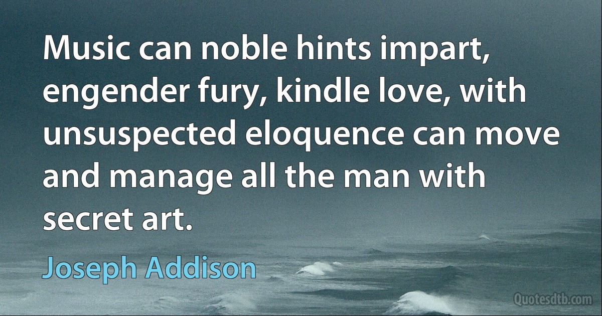 Music can noble hints impart, engender fury, kindle love, with unsuspected eloquence can move and manage all the man with secret art. (Joseph Addison)