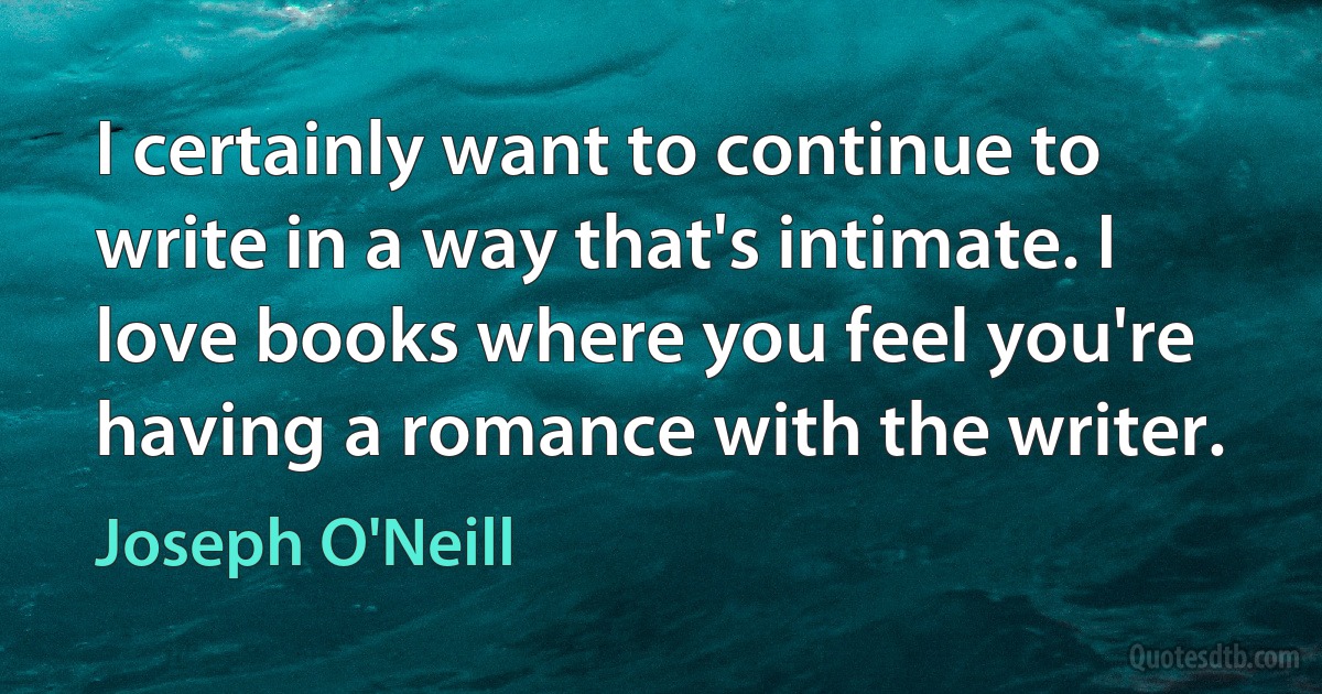 I certainly want to continue to write in a way that's intimate. I love books where you feel you're having a romance with the writer. (Joseph O'Neill)