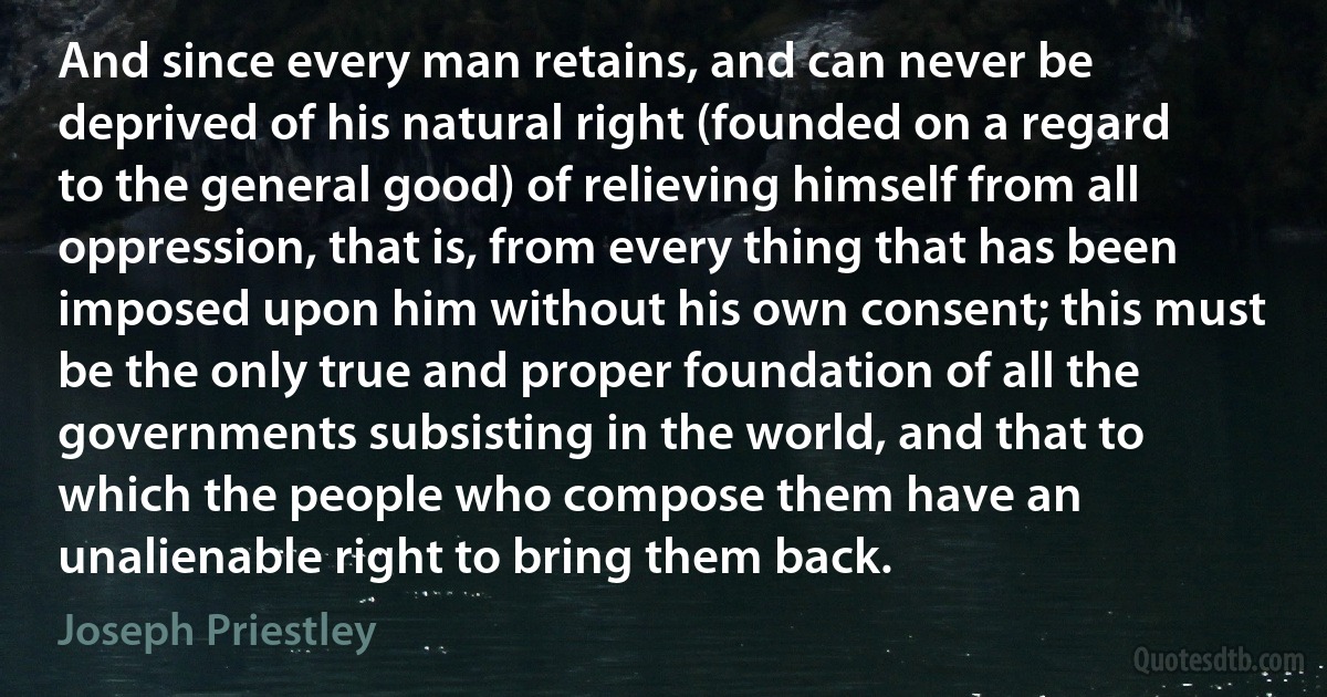 And since every man retains, and can never be deprived of his natural right (founded on a regard to the general good) of relieving himself from all oppression, that is, from every thing that has been imposed upon him without his own consent; this must be the only true and proper foundation of all the governments subsisting in the world, and that to which the people who compose them have an unalienable right to bring them back. (Joseph Priestley)