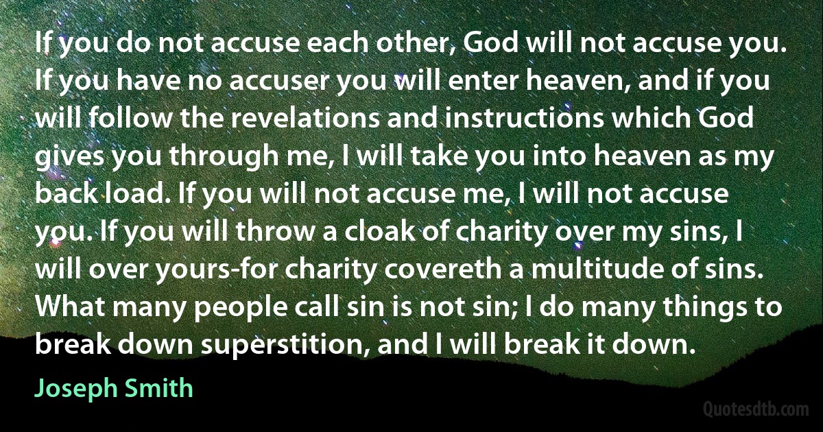 If you do not accuse each other, God will not accuse you. If you have no accuser you will enter heaven, and if you will follow the revelations and instructions which God gives you through me, I will take you into heaven as my back load. If you will not accuse me, I will not accuse you. If you will throw a cloak of charity over my sins, I will over yours-for charity covereth a multitude of sins. What many people call sin is not sin; I do many things to break down superstition, and I will break it down. (Joseph Smith)