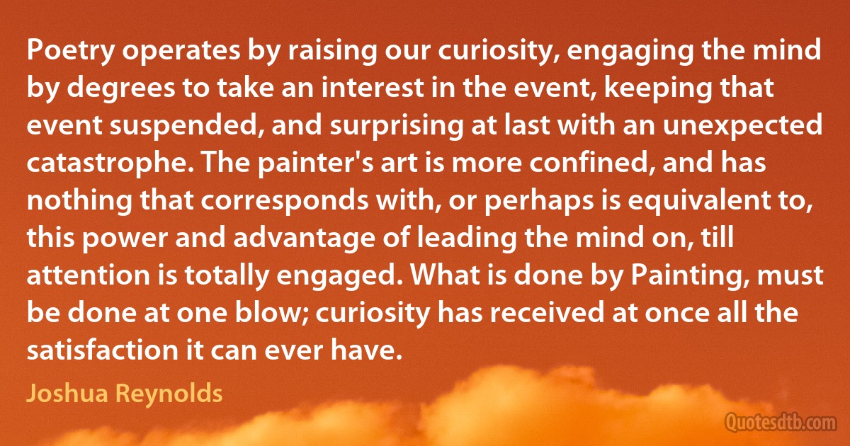 Poetry operates by raising our curiosity, engaging the mind by degrees to take an interest in the event, keeping that event suspended, and surprising at last with an unexpected catastrophe. The painter's art is more confined, and has nothing that corresponds with, or perhaps is equivalent to, this power and advantage of leading the mind on, till attention is totally engaged. What is done by Painting, must be done at one blow; curiosity has received at once all the satisfaction it can ever have. (Joshua Reynolds)