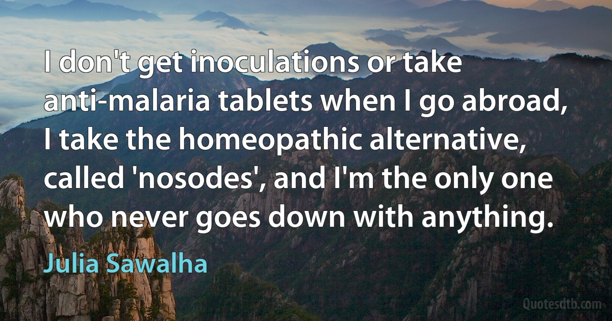 I don't get inoculations or take anti-malaria tablets when I go abroad, I take the homeopathic alternative, called 'nosodes', and I'm the only one who never goes down with anything. (Julia Sawalha)